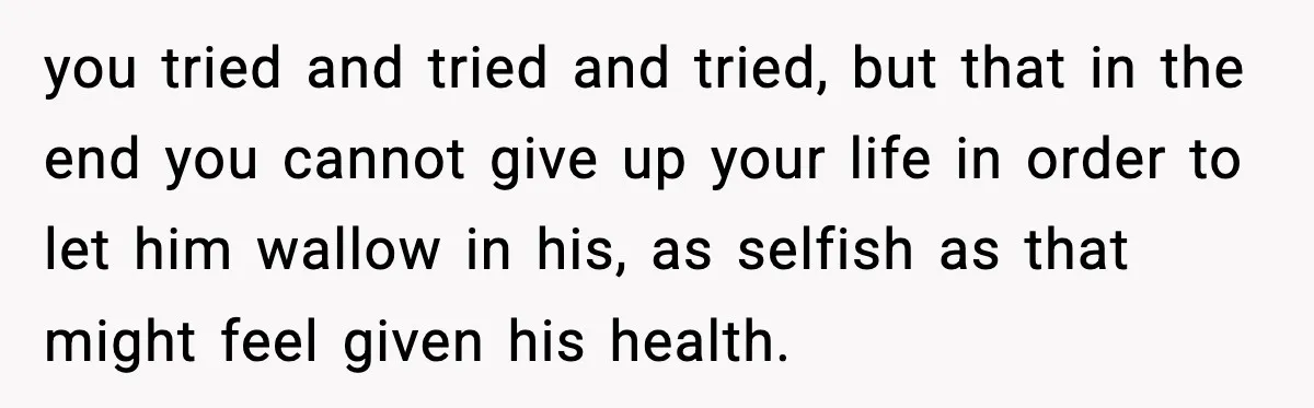 you tried and tried and tried, but that in the end you cannot give up your life in order to let him wallow in his, as selfish as that might...