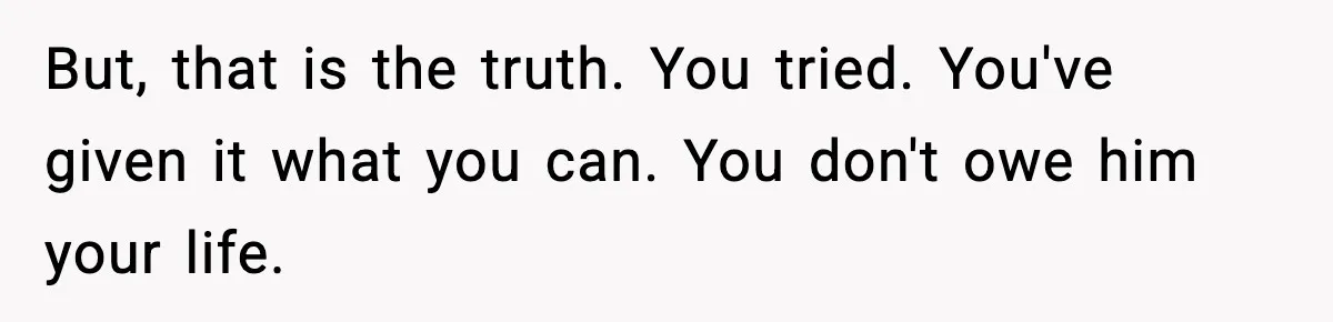 But, that is the truth. You tried. You've given it what you can. You don't owe him your life.