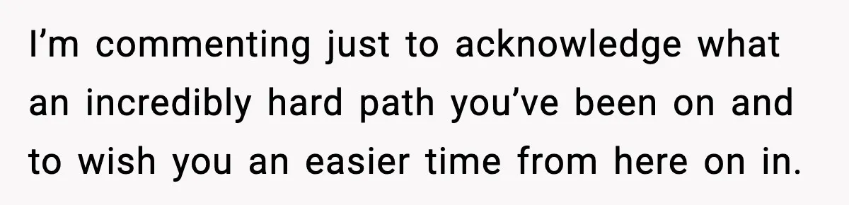 I’m commenting just to acknowledge what an incredibly hard path you’ve been on and to wish you an easier time from here on in.