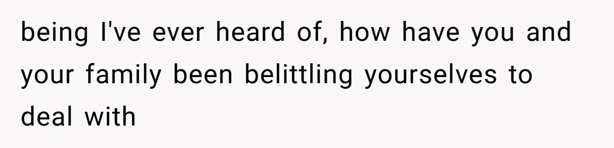 being I've ever heard of, how have you and your family been belittling yourselves to deal with