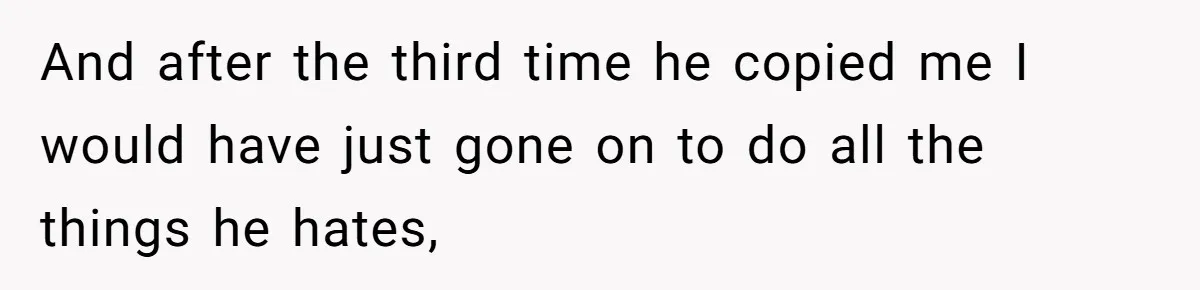 And after the third time he copied me I would have just gone on to do all the things he hates,