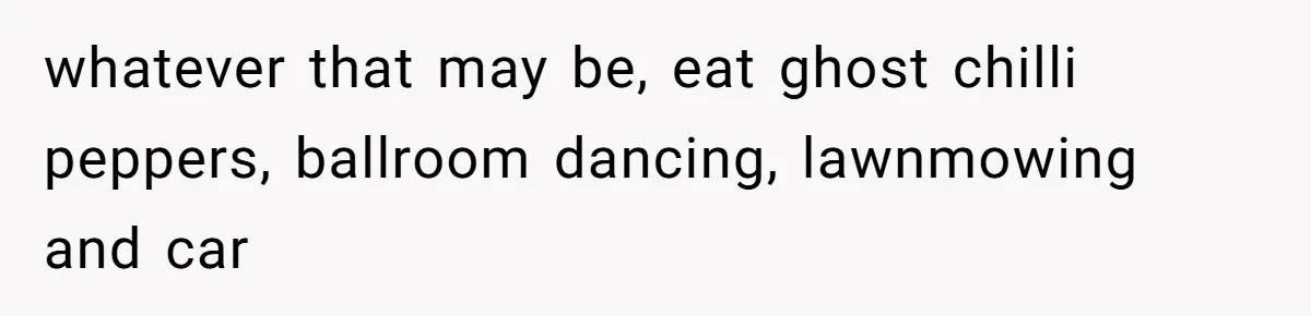 whatever that may be, eat ghost chilli peppers, ballroom dancing, lawnmowing and car