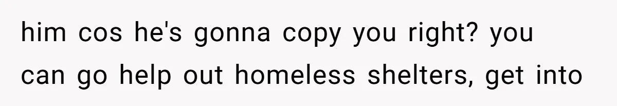 him cos he's gonna copy you right? you can go help out homeless shelters, get into