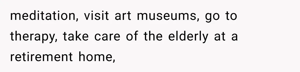 meditation, visit art museums, go to therapy, take care of the elderly at a retirement home,