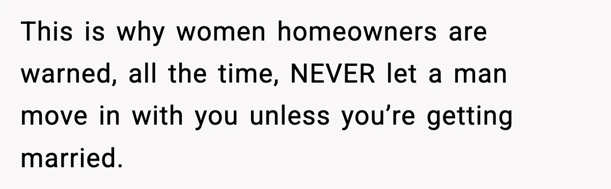 This is why women homeowners are warned, all the time, NEVER let a man move in with you unless you’re getting married.