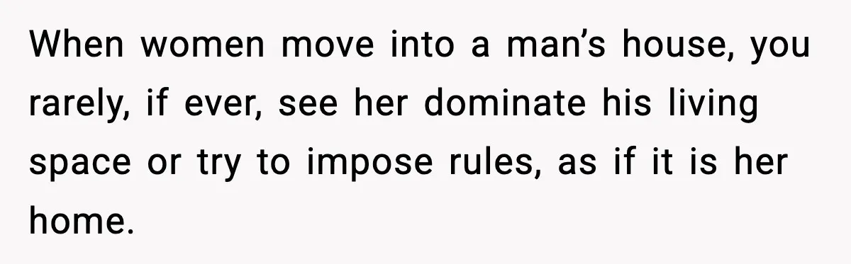 When women move into a man’s house, you rarely, if ever, see her dominate his living space or try to impose rules, as if it is her home.