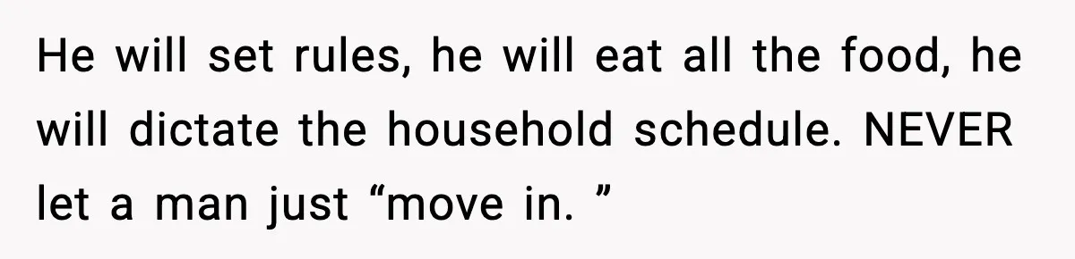 He will set rules, he will eat all the food, he will dictate the household schedule. NEVER let a man just “move in. ”