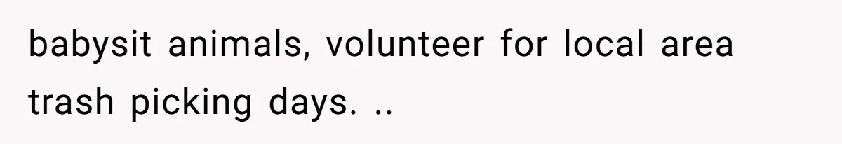 babysit animals, volunteer for local area trash picking days. ..
