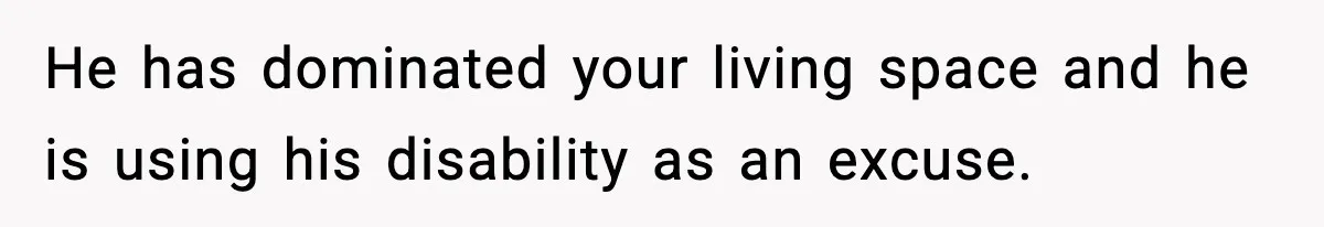 He has dominated your living space and he is using his disability as an excuse.