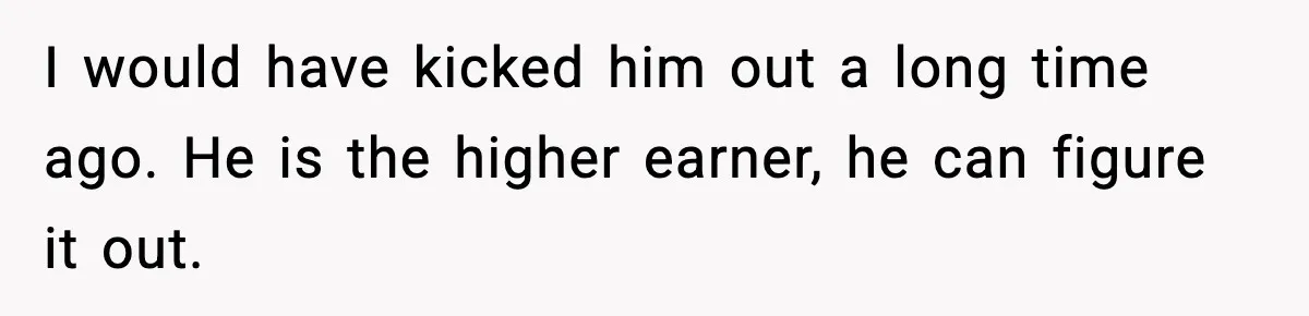 I would have kicked him out a long time ago. He is the higher earner, he can figure it out.