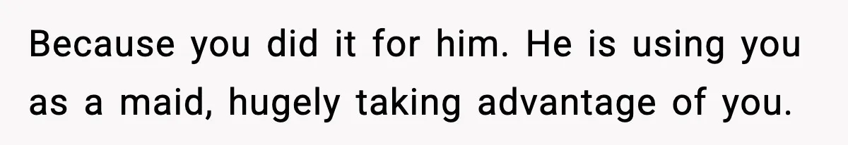 Because you did it for him. He is using you as a maid, hugely taking advantage of you.