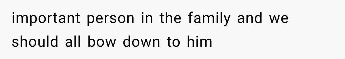 important person in the family and we should all bow down to him