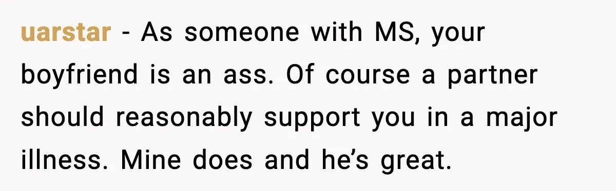 uarstar − As someone with MS, your boyfriend is an ass. Of course a partner should reasonably support you in a major illness. Mine does and he’s great.