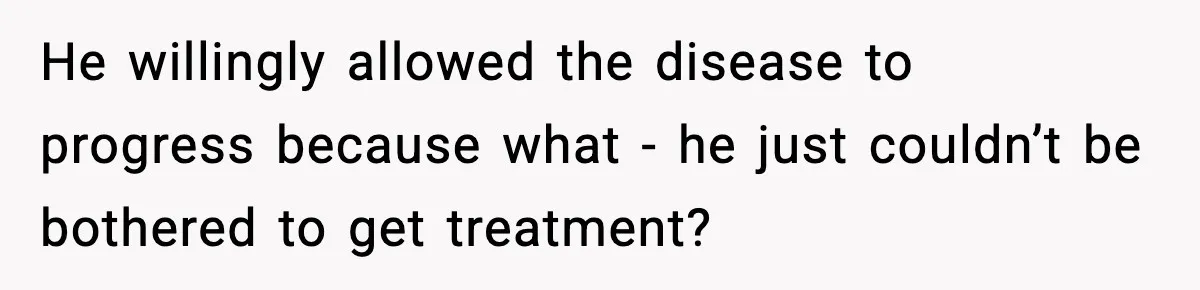 He willingly allowed the disease to progress because what - he just couldn’t be bothered to get treatment?