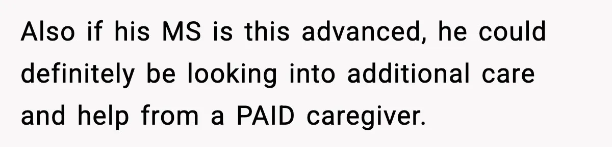 Also if his MS is this advanced, he could definitely be looking into additional care and help from a PAID caregiver.
