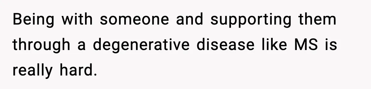 Being with someone and supporting them through a degenerative disease like MS is really hard.