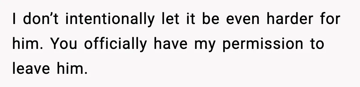 I don’t intentionally let it be even harder for him. You officially have my permission to leave him.