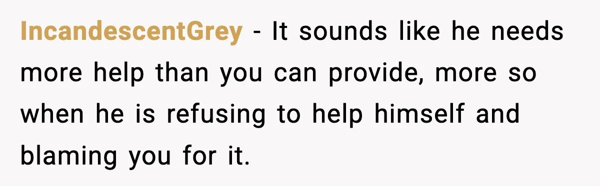 IncandescentGrey − It sounds like he needs more help than you can provide, more so when he is refusing to help himself and blaming you for it.