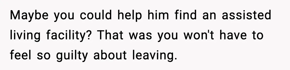 Maybe you could help him find an assisted living facility? That was you won't have to feel so guilty about leaving.