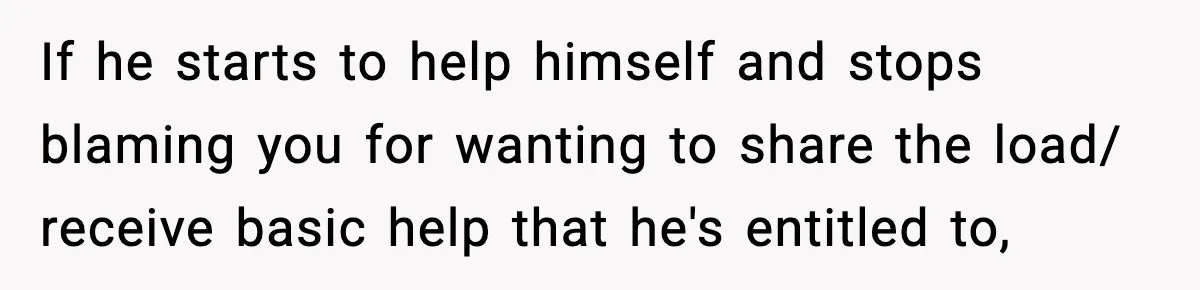 If he starts to help himself and stops blaming you for wanting to share the load/ receive basic help that he's entitled to,