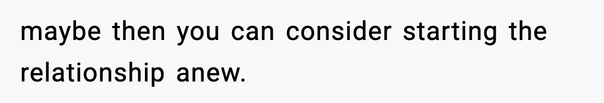maybe then you can consider starting the relationship anew.