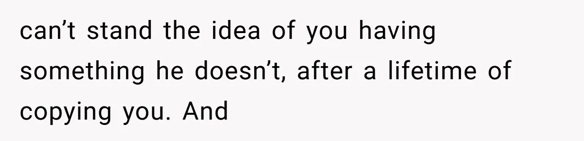 can’t stand the idea of you having something he doesn’t, after a lifetime of copying you. And