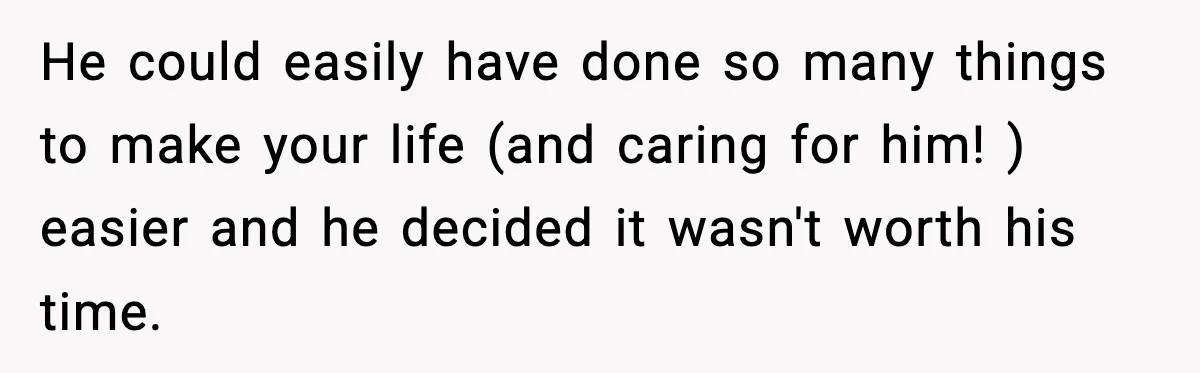 He could easily have done so many things to make your life (and caring for him! ) easier and he decided it wasn't worth his time.