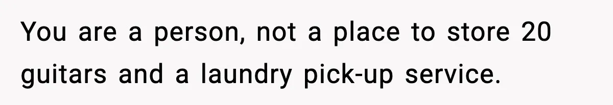 You are a person, not a place to store 20 guitars and a laundry pick-up service.