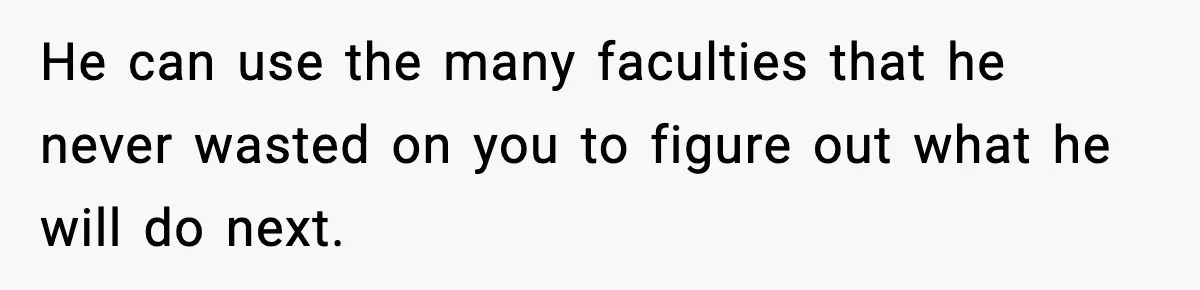 He can use the many faculties that he never wasted on you to figure out what he will do next.
