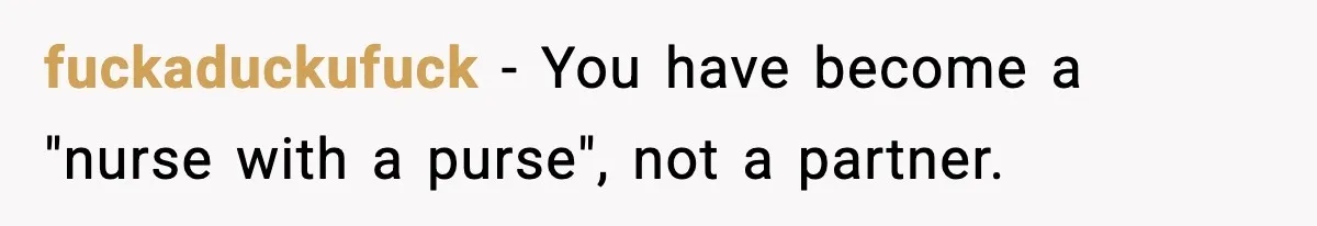 fuckaduckufuck − You have become a "nurse with a purse", not a partner.