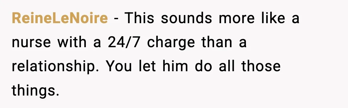 ReineLeNoire − This sounds more like a nurse with a 24/7 charge than a relationship. You let him do all those things.
