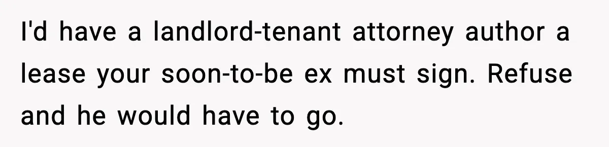 I'd have a landlord-tenant attorney author a lease your soon-to-be ex must sign. Refuse and he would have to go.
