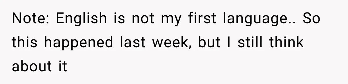 Note: English is not my first language.. So this happened last week, but I still think about it