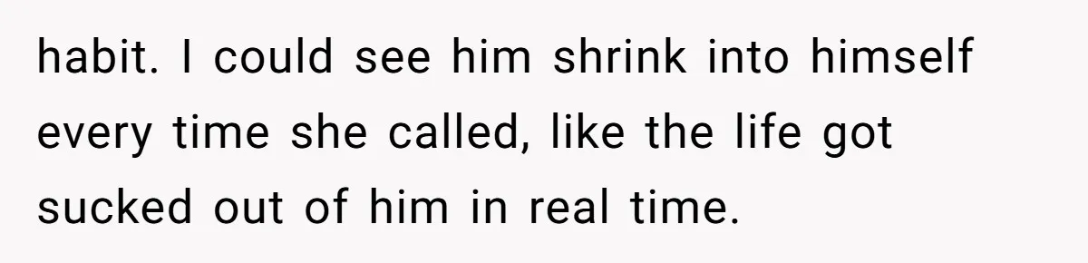 habit. I could see him shrink into himself every time she called, like the life got sucked out of him in real time.