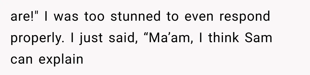 are!" I was too stunned to even respond properly. I just said, “Ma’am, I think Sam can explain