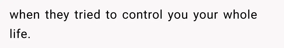 when they tried to control you your whole life.