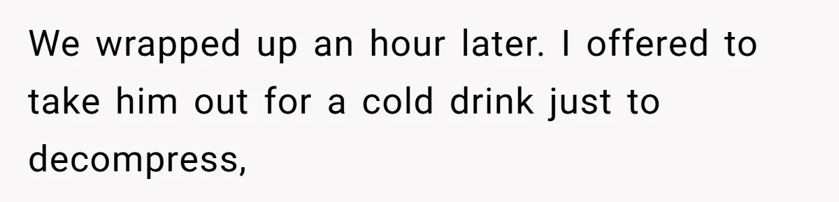 We wrapped up an hour later. I offered to take him out for a cold drink just to decompress,