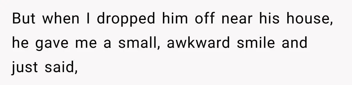 But when I dropped him off near his house, he gave me a small, awkward smile and just said,