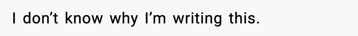 I don’t know why I’m writing this.