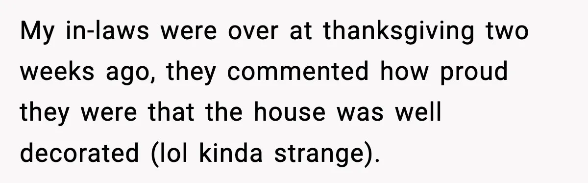 My in-laws were over at thanksgiving two weeks ago, they commented how proud they were that the house was well decorated (lol kinda strange).