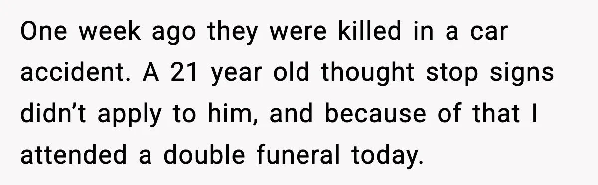 One week ago they were killed in a car accident. A 21 year old thought stop signs didn’t apply to him, and because of that I attended a double funeral...