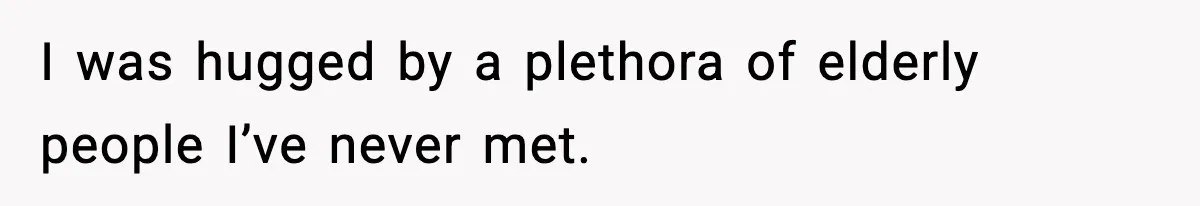 I was hugged by a plethora of elderly people I’ve never met.