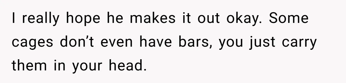 I really hope he makes it out okay. Some cages don’t even have bars, you just carry them in your head.
