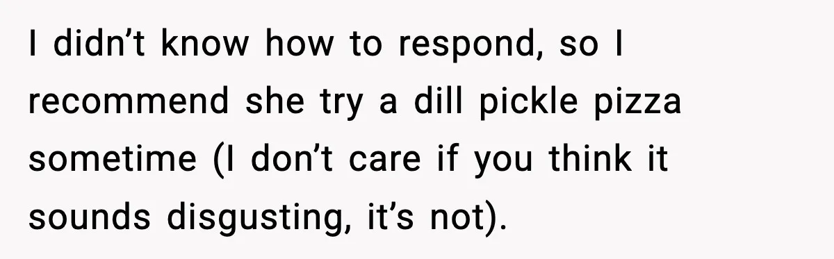 I didn’t know how to respond, so I recommend she try a dill pickle pizza sometime (I don’t care if you think it sounds disgusting, it’s not).