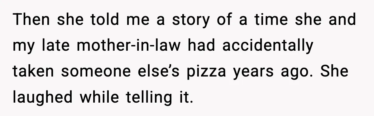 Then she told me a story of a time she and my late mother-in-law had accidentally taken someone else’s pizza years ago. She laughed while telling it.