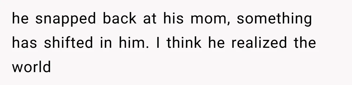 he snapped back at his mom, something has shifted in him. I think he realized the world