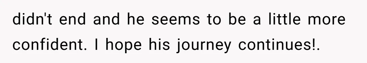 didn't end and he seems to be a little more confident. I hope his journey continues!.