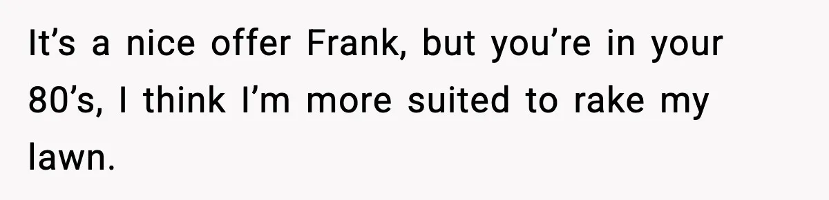 It’s a nice offer Frank, but you’re in your 80’s, I think I’m more suited to rake my lawn.