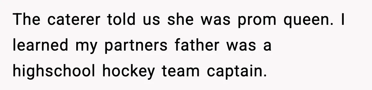 The caterer told us she was prom queen. I learned my partners father was a highschool hockey team captain.
