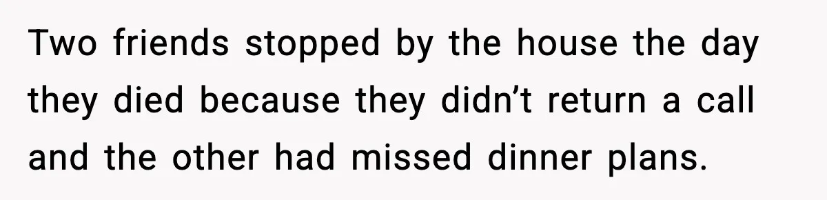 Two friends stopped by the house the day they died because they didn’t return a call and the other had missed dinner plans.